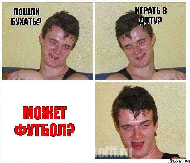 пошли бухать? играть в доту? может футбол?