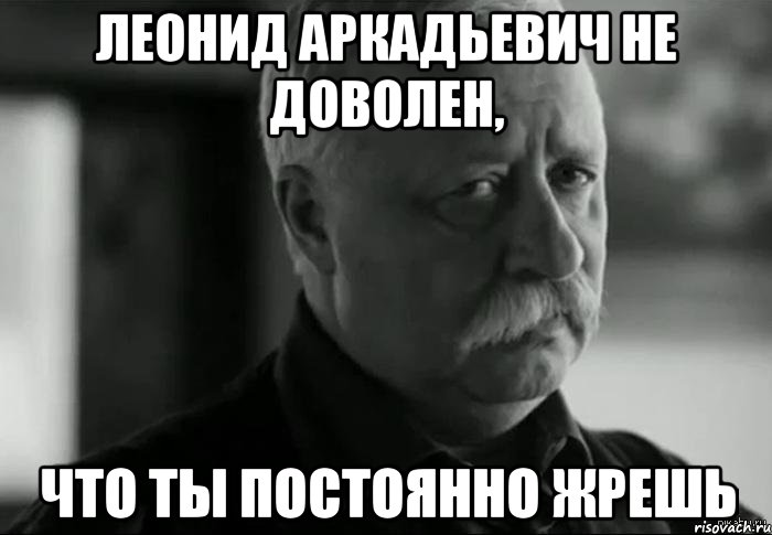леонид аркадьевич не доволен, что ты постоянно жрешь