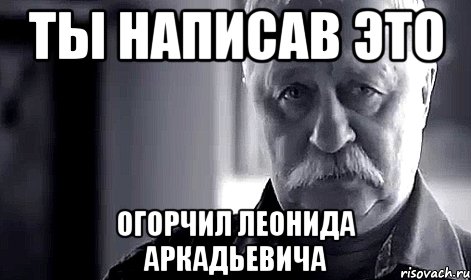 ты написав это огорчил леонида аркадьевича