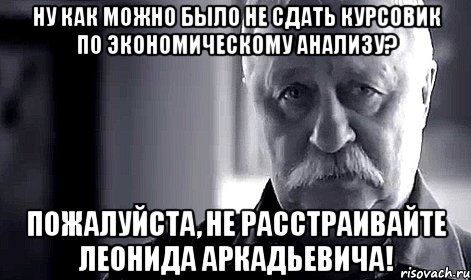 ну как можно было не сдать курсовик по экономическому анализу? пожалуйста, не расстраивайте леонида аркадьевича!, Мем Не огорчай Леонида Аркадьевича