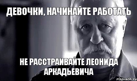 Девочки, начинайте работать не расстраивайте леонида аркадьевича