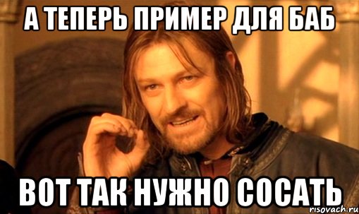 а теперь пример для баб вот так нужно сосать, Мем Нельзя просто так взять и (Боромир мем)