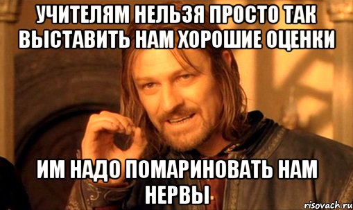 учителям нельзя просто так выставить нам хорошие оценки им надо помариновать нам нервы