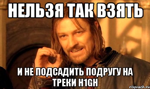 нельзя так взять и не подсадить подругу на треки h1gh, Мем Нельзя просто так взять и (Боромир мем)