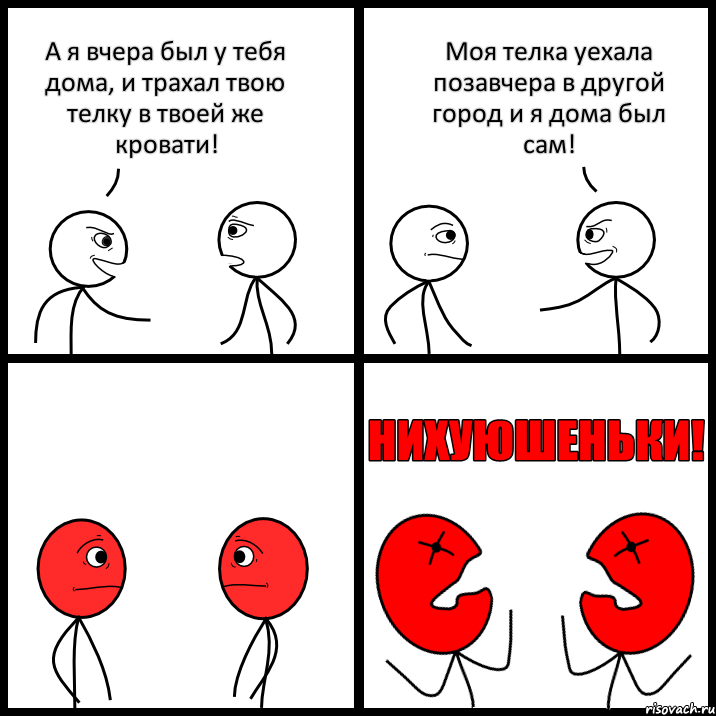 А я вчера был у тебя дома, и трахал твою телку в твоей же кровати! Моя телка уехала позавчера в другой город и я дома был сам!