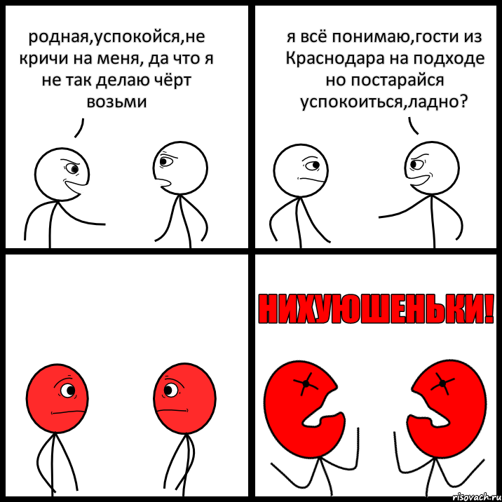 родная,успокойся,не кричи на меня, да что я не так делаю чёрт возьми я всё понимаю,гости из Краснодара на подходе но постарайся успокоиться,ладно?