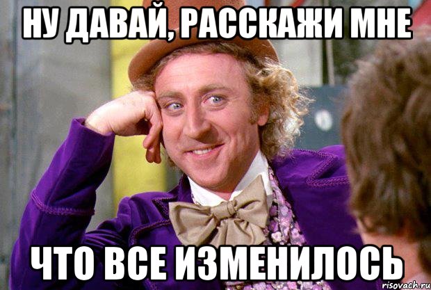 ну давай, расскажи мне что все изменилось, Мем Ну давай расскажи (Вилли Вонка)