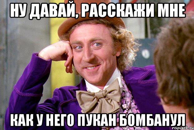 ну давай, расскажи мне как у него пукан бомбанул, Мем Ну давай расскажи (Вилли Вонка)