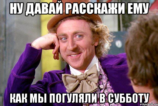 ну давай расскажи ему как мы погуляли в субботу, Мем Ну давай расскажи (Вилли Вонка)