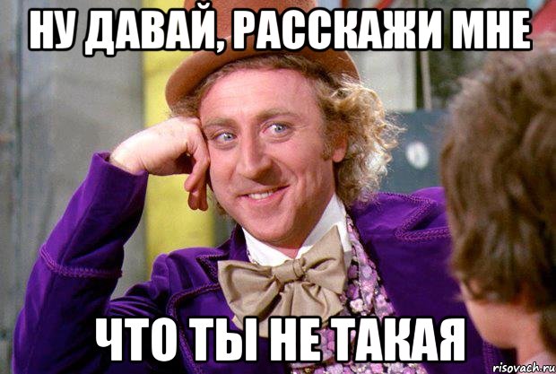 ну давай, расскажи мне что ты не такая, Мем Ну давай расскажи (Вилли Вонка)