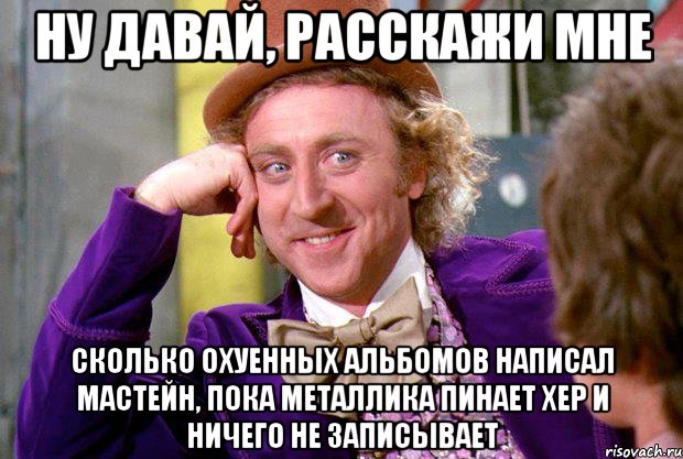 ну давай, расскажи мне сколько охуенных альбомов написал мастейн, пока металлика пинает хер и ничего не записывает, Мем Ну давай расскажи (Вилли Вонка)