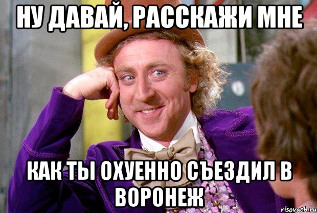 ну давай, расскажи мне как ты охуенно съездил в воронеж, Мем Ну давай расскажи (Вилли Вонка)