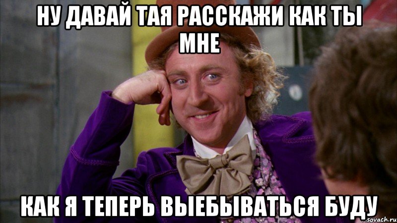 ну давай тая расскажи как ты мне как я теперь выебываться буду, Мем Ну давай расскажи (Вилли Вонка)