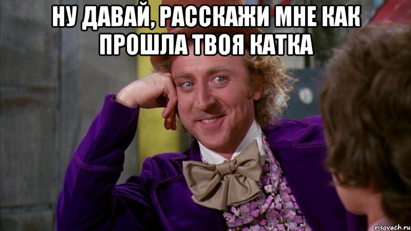 ну давай, расскажи мне как прошла твоя катка , Мем Ну давай расскажи (Вилли Вонка)