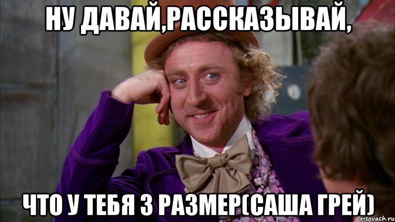 ну давай,рассказывай, что у тебя 3 размер(саша грей), Мем Ну давай расскажи (Вилли Вонка)