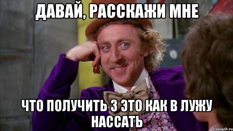 давай, расскажи мне что получить 3 это как в лужу нассать, Мем Ну давай расскажи (Вилли Вонка)