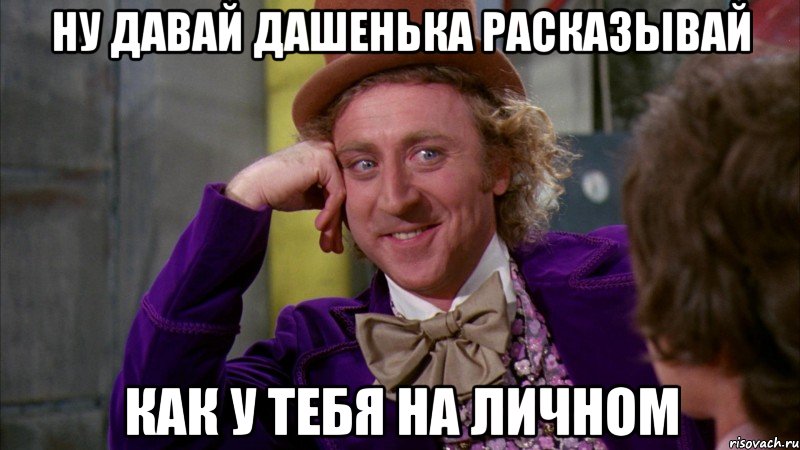 ну давай дашенька расказывай как у тебя на личном, Мем Ну давай расскажи (Вилли Вонка)