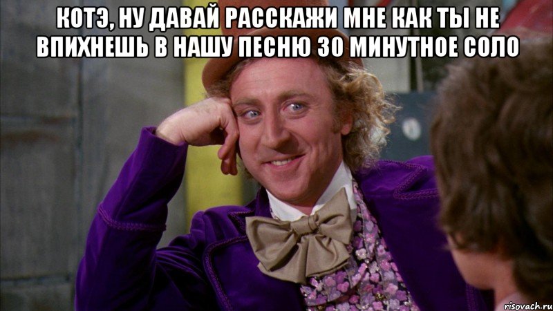 котэ, ну давай расскажи мне как ты не впихнешь в нашу песню 30 минутное соло , Мем Ну давай расскажи (Вилли Вонка)