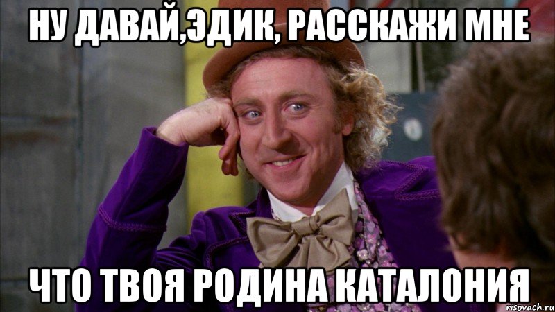 ну давай,эдик, расскажи мне что твоя родина каталония, Мем Ну давай расскажи (Вилли Вонка)