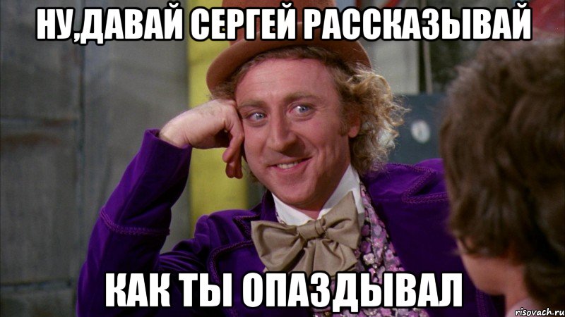 ну,давай сергей рассказывай как ты опаздывал, Мем Ну давай расскажи (Вилли Вонка)