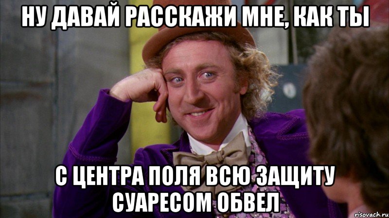 ну давай расскажи мне, как ты с центра поля всю защиту суаресом обвел, Мем Ну давай расскажи (Вилли Вонка)