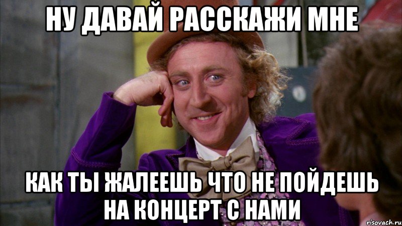 ну давай расскажи мне как ты жалеешь что не пойдешь на концерт с нами, Мем Ну давай расскажи (Вилли Вонка)