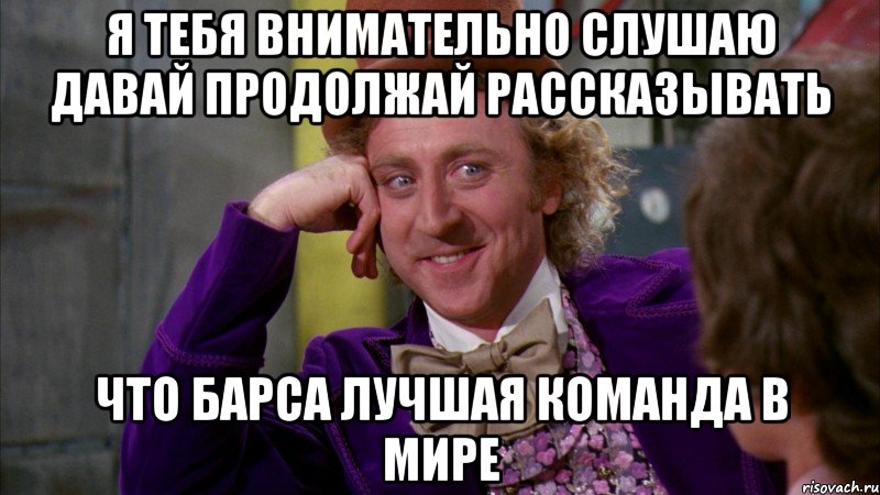 я тебя внимательно слушаю давай продолжай рассказывать что барса лучшая команда в мире, Мем Ну давай расскажи (Вилли Вонка)