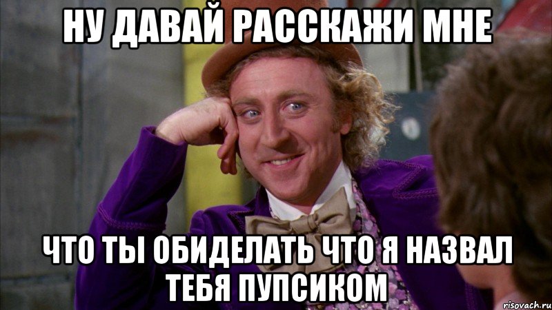 ну давай расскажи мне что ты обиделать что я назвал тебя пупсиком, Мем Ну давай расскажи (Вилли Вонка)