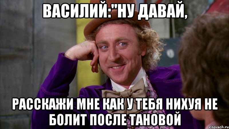 василий:"ну давай, расскажи мне как у тебя нихуя не болит после тановой, Мем Ну давай расскажи (Вилли Вонка)