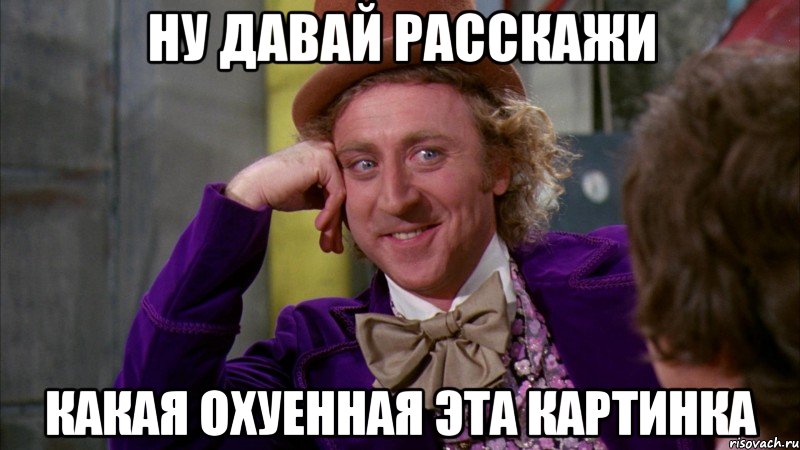 ну давай расскажи какая охуенная эта картинка, Мем Ну давай расскажи (Вилли Вонка)