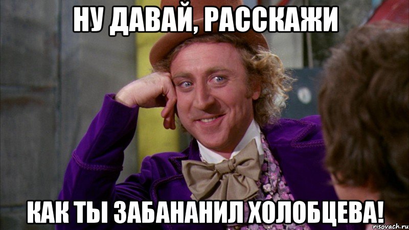 ну давай, расскажи как ты забананил холобцева!, Мем Ну давай расскажи (Вилли Вонка)