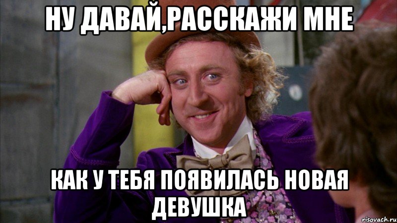 ну давай,расскажи мне как у тебя появилась новая девушка, Мем Ну давай расскажи (Вилли Вонка)