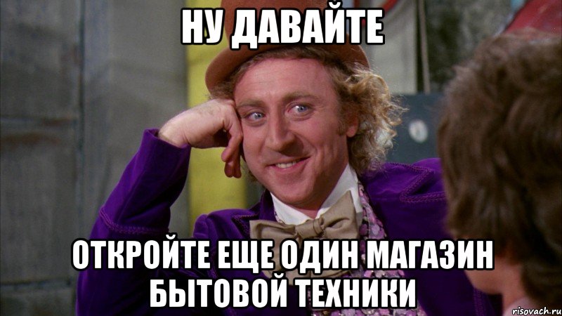 ну давайте откройте еще один магазин бытовой техники, Мем Ну давай расскажи (Вилли Вонка)