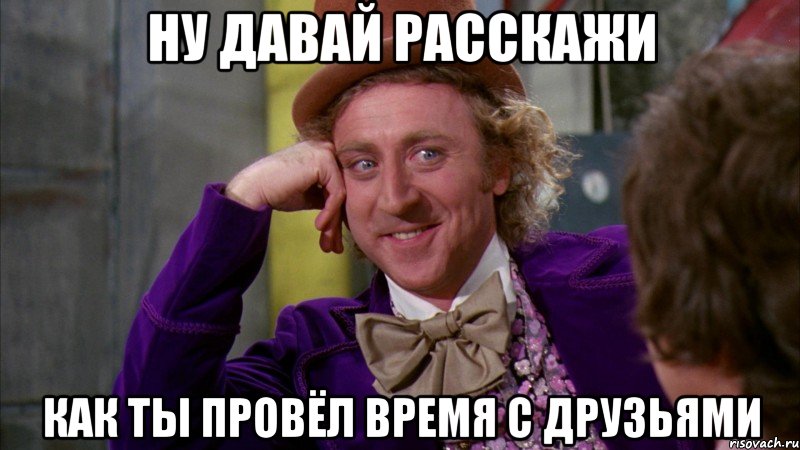 ну давай расскажи как ты провёл время с друзьями, Мем Ну давай расскажи (Вилли Вонка)