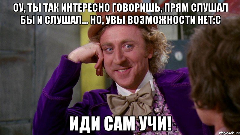оу, ты так интересно говоришь, прям слушал бы и слушал... но, увы возможности нет:с иди сам учи!