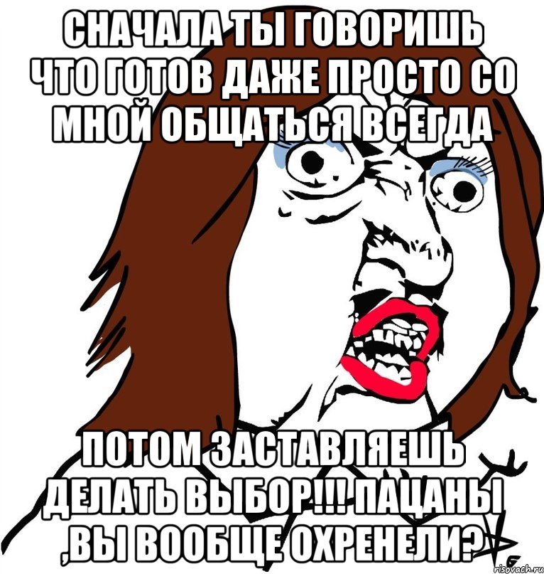 сначала ты говоришь что готов даже просто со мной общаться всегда потом заставляешь делать выбор!!! пацаны ,вы вообще охренели?