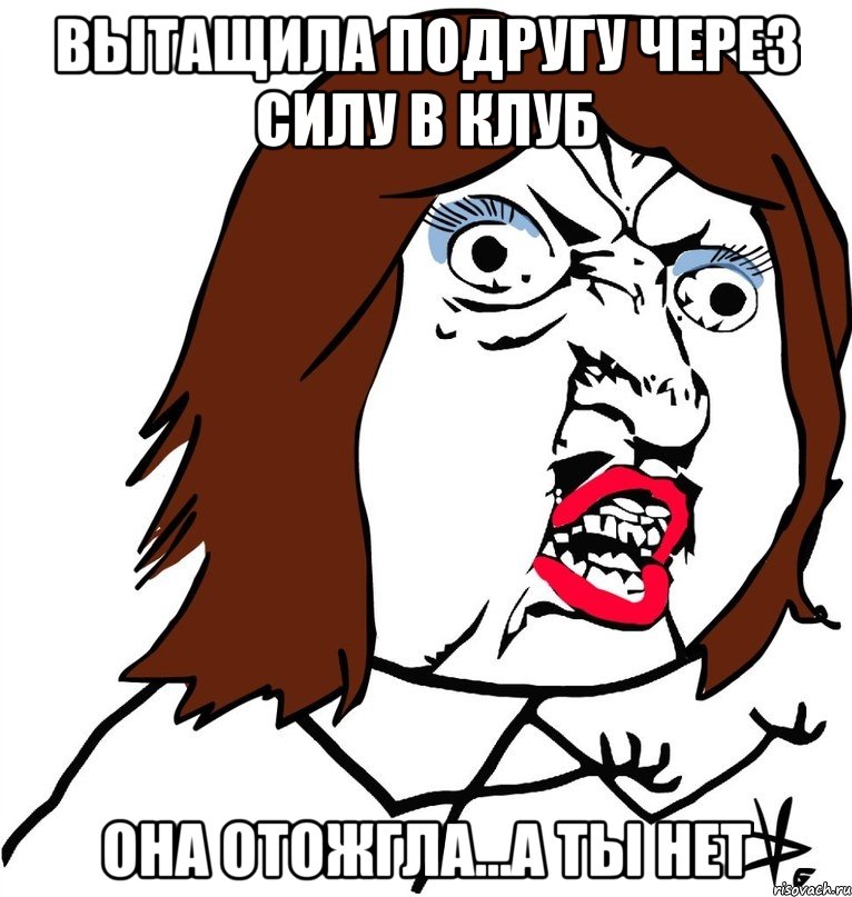 вытащила подругу через силу в клуб она отожгла...а ты нет, Мем Ну почему (девушка)