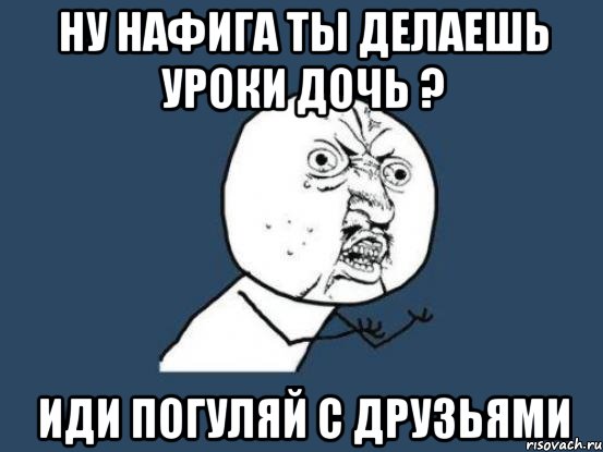 ну нафига ты делаешь уроки дочь ? иди погуляй с друзьями, Мем Ну почему