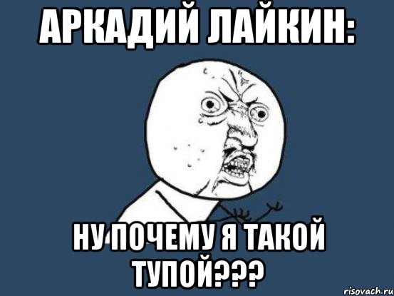 аркадий лайкин: ну почему я такой тупой???, Мем Ну почему