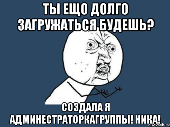 ты ещо долго загружаться будешь? создала я админестраторкагруппы! ника!, Мем Ну почему