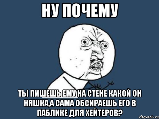 ну почему ты пишешь ему на стене какой он няшка,а сама обсираешь его в паблике для хейтеров?, Мем Ну почему