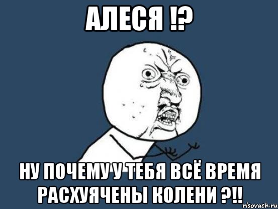 алеся !? ну почему у тебя всё время расхуячены колени ?!!, Мем Ну почему