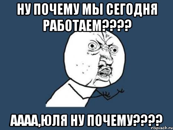 ну почему мы сегодня работаем??? аааа,юля ну почему???, Мем Ну почему