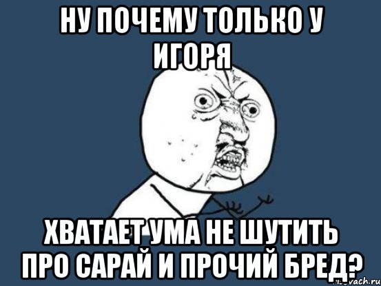 ну почему только у игоря хватает ума не шутить про сарай и прочий бред?, Мем Ну почему