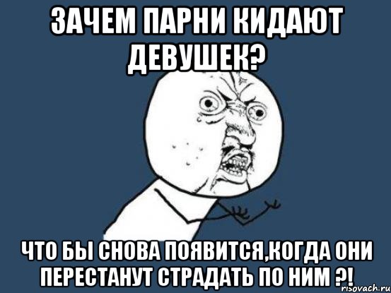 зачем парни кидают девушек? что бы снова появится,когда они перестанут страдать по ним ?!, Мем Ну почему