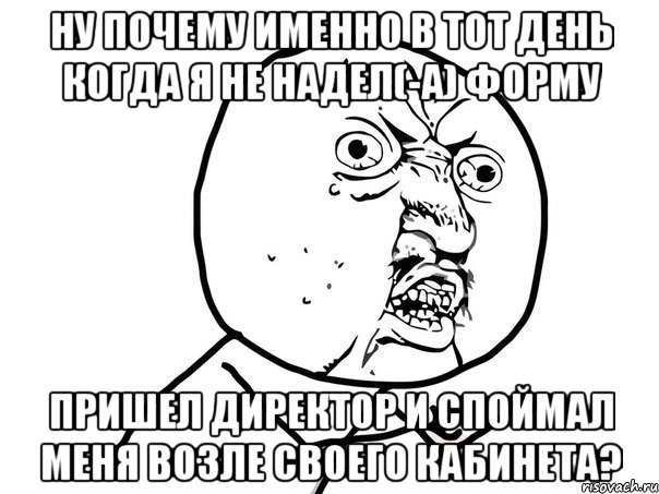 ну почему именно в тот день когда я не надел(-а) форму пришел директор и споймал меня возле своего кабинета?