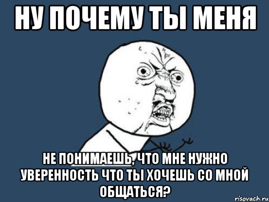 ну почему ты меня не понимаешь, что мне нужно уверенность что ты хочешь со мной общаться?, Мем Ну почему