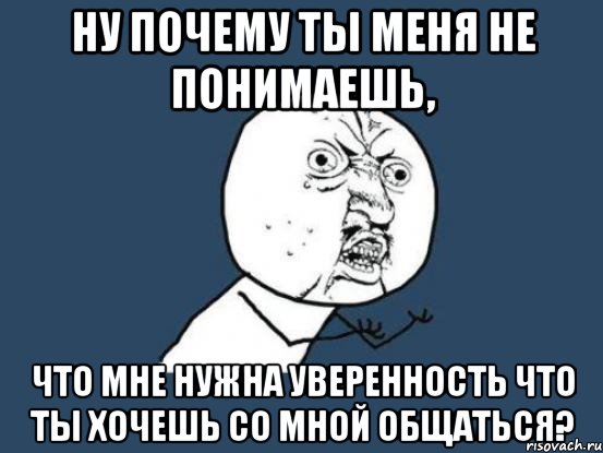 ну почему ты меня не понимаешь, что мне нужна уверенность что ты хочешь со мной общаться?, Мем Ну почему