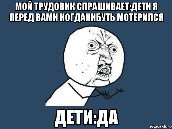 мой трудовик спрашивает:дети я перед вами когданибуть мотерился дети:да, Мем Ну почему