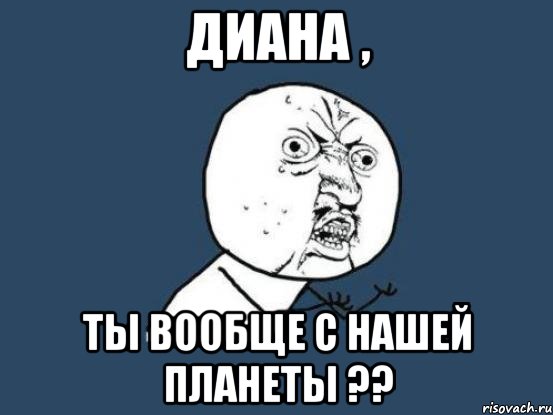 диана , ты вообще с нашей планеты ??, Мем Ну почему